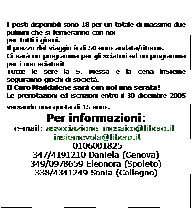Casella di testo:  
I posti disponibili sono 18 per un totale di massimo due pulmini che si fermeranno con noi
per tutti i giorni.
Il prezzo del viaggio  di 50 euro andata/ritorno.
Ci sar un programma per gli sciatori ed un programma per i non sciatori!
Tutte le sere la S. Messa e la cena inSIeme seguiranno giochi di societ.
Il Coro Maddalene sar con noi una serata! 
Le prenotazioni ed iscrizioni entro il 30 dicembre 2005 versando una quota di 15 euro.
Per informazioni:
e-mail: associazione_mosaico@libero.it 
 insiemevola@libero.it 
 0106001825 
347/4191210 Daniela (Genova)
349/0978659 Eleonora (Spoleto)
338/4341249 Sonia (Collegno)
